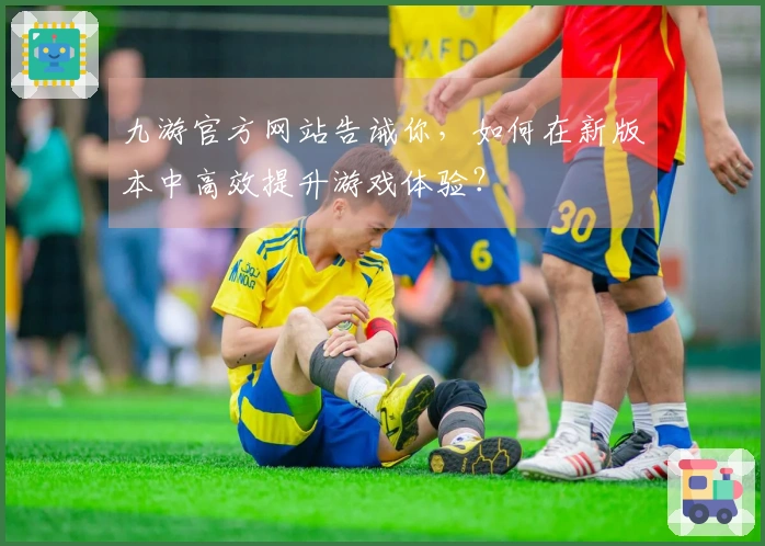九游官方网站告诫你，如何在新版本中高效提升游戏体验？