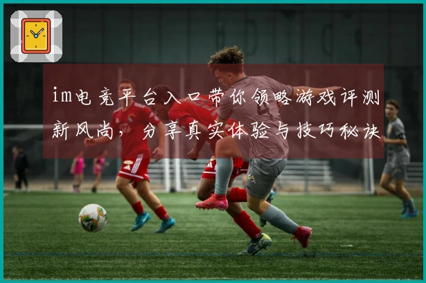 im电竞平台入口带你领略游戏评测新风尚，分享真实体验与技巧秘诀