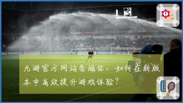 九游官方网站告诫你，如何在新版本中高效提升游戏体验？