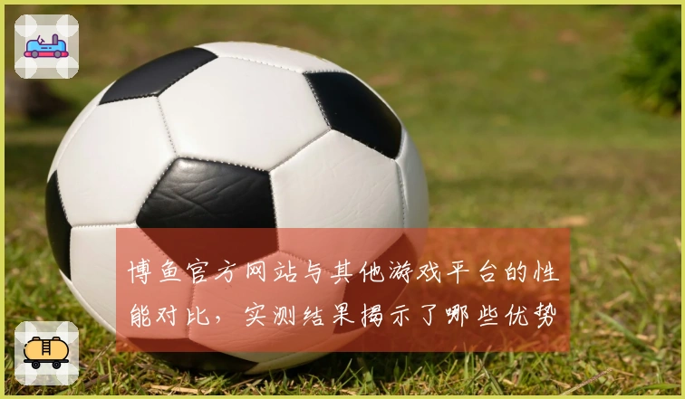 博鱼官方网站与其他游戏平台的性能对比，实测结果揭示了哪些优势与不足？