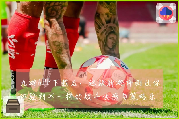 九游APP下载后，这款新游评测让你体验到不一样的战斗快感与策略乐趣