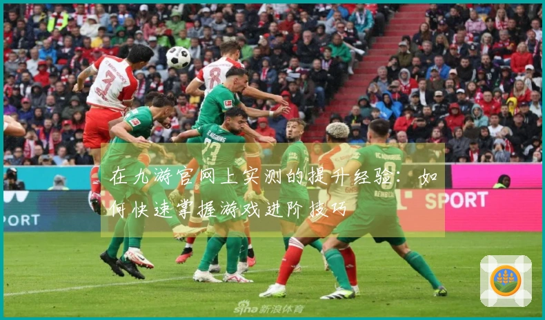 在九游官网上实测的提升经验：如何快速掌握游戏进阶技巧