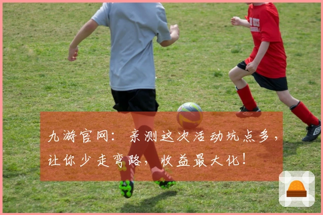 九游官网：亲测这次活动坑点多，让你少走弯路，收益最大化！