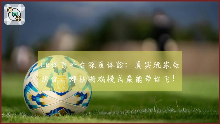 ng体育平台深度体验：真实玩家告诉你，哪款游戏模式最能带你飞！
