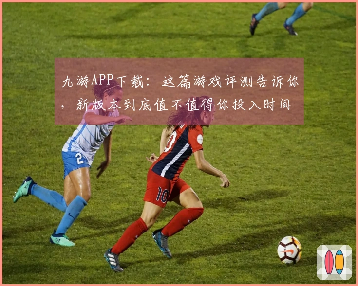 九游APP下载：这篇游戏评测告诉你，新版本到底值不值得你投入时间！