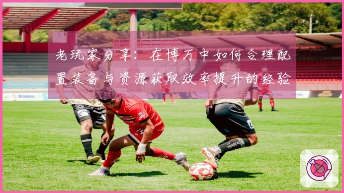 老玩家分享：在博万中如何合理配置装备与资源获取效率提升的经验秘诀